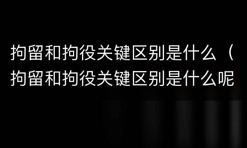 拘留和拘役关键区别是什么（拘留和拘役关键区别是什么呢）