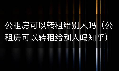 公租房可以转租给别人吗（公租房可以转租给别人吗知乎）