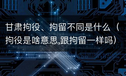甘肃拘役、拘留不同是什么（拘役是啥意思,跟拘留一样吗）