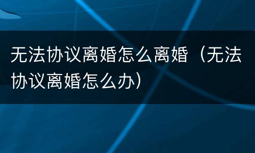 无法协议离婚怎么离婚（无法协议离婚怎么办）