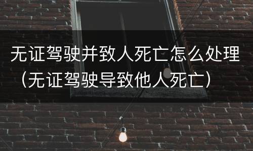 无证驾驶并致人死亡怎么处理（无证驾驶导致他人死亡）