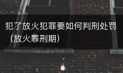 犯了放火犯罪要如何判刑处罚（放火罪刑期）