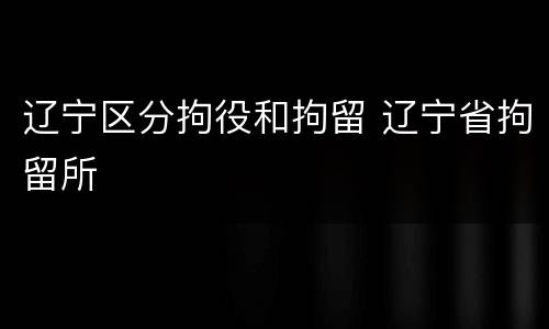 辽宁区分拘役和拘留 辽宁省拘留所