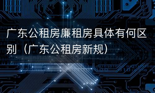 广东公租房廉租房具体有何区别（广东公租房新规）