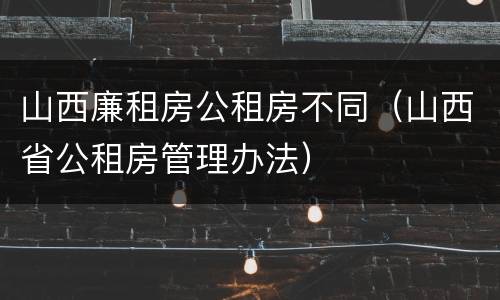 山西廉租房公租房不同（山西省公租房管理办法）
