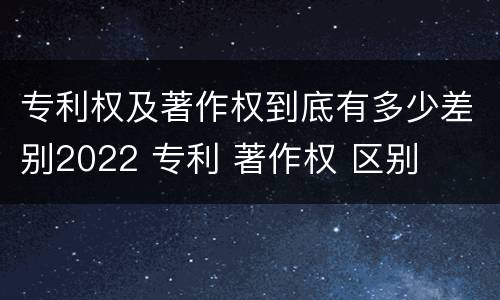 专利权及著作权到底有多少差别2022 专利 著作权 区别