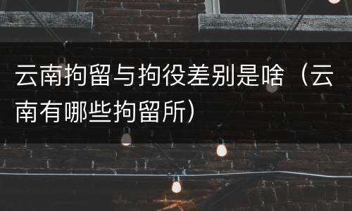 云南拘留与拘役差别是啥（云南有哪些拘留所）