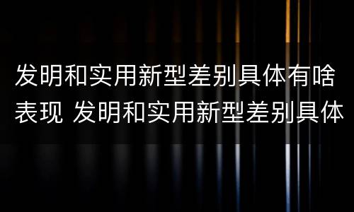 发明和实用新型差别具体有啥表现 发明和实用新型差别具体有啥表现呢