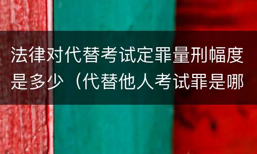 法律对代替考试定罪量刑幅度是多少（代替他人考试罪是哪年规定）