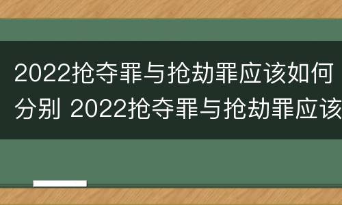 2022抢夺罪与抢劫罪应该如何分别 2022抢夺罪与抢劫罪应该如何分别判定