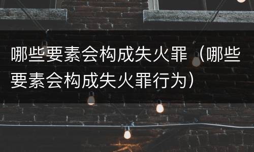 哪些要素会构成失火罪（哪些要素会构成失火罪行为）