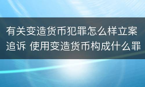 有关变造货币犯罪怎么样立案追诉 使用变造货币构成什么罪