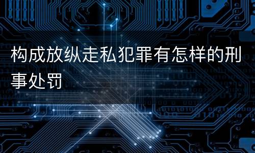 构成放纵走私犯罪有怎样的刑事处罚