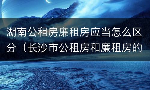 湖南公租房廉租房应当怎么区分（长沙市公租房和廉租房的区别）