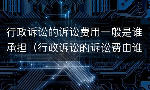 行政诉讼的诉讼费用一般是谁承担（行政诉讼的诉讼费由谁承担）
