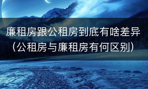 廉租房跟公租房到底有啥差异（公租房与廉租房有何区别）
