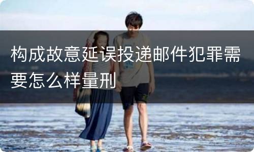 构成故意延误投递邮件犯罪需要怎么样量刑