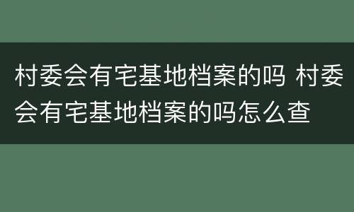 村委会有宅基地档案的吗 村委会有宅基地档案的吗怎么查