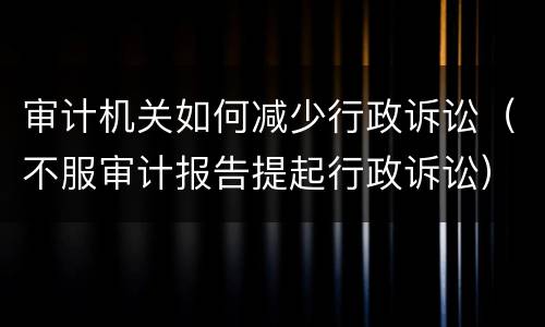 审计机关如何减少行政诉讼（不服审计报告提起行政诉讼）