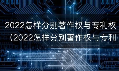 2022怎样分别著作权与专利权（2022怎样分别著作权与专利权呢）
