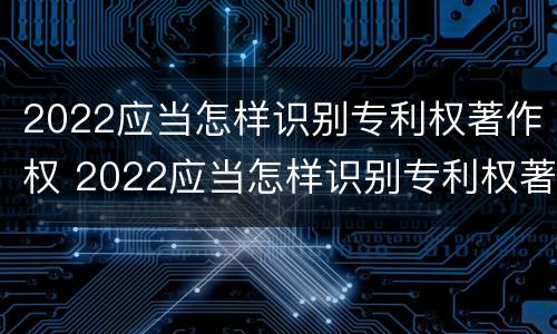 2022应当怎样识别专利权著作权 2022应当怎样识别专利权著作权法