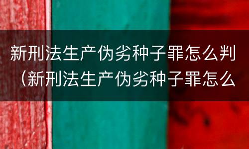 新刑法生产伪劣种子罪怎么判(新刑法生产伪劣种子罪怎么判刑)