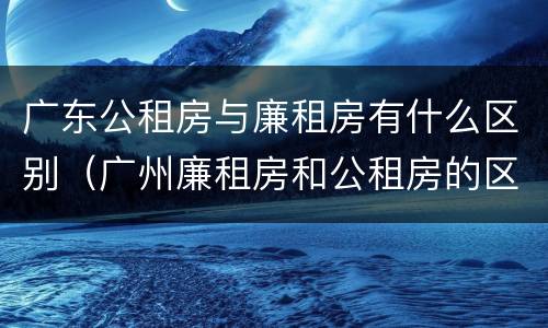 广东公租房与廉租房有什么区别（广州廉租房和公租房的区别）