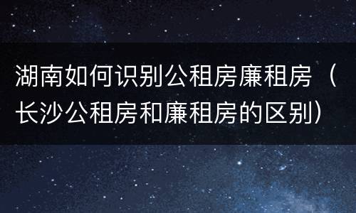湖南如何识别公租房廉租房（长沙公租房和廉租房的区别）