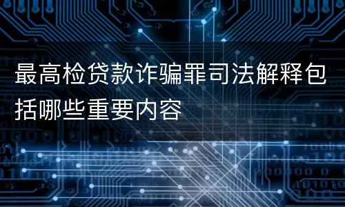 最高检贷款诈骗罪司法解释包括哪些重要内容