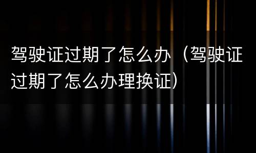 驾驶证过期了怎么办（驾驶证过期了怎么办理换证）