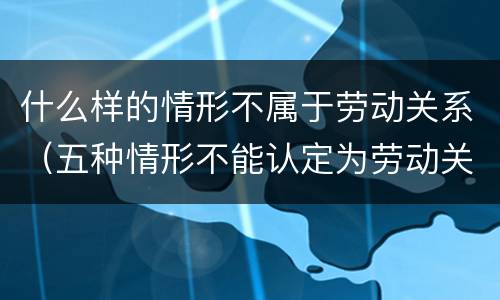 什么样的情形不属于劳动关系（五种情形不能认定为劳动关系）