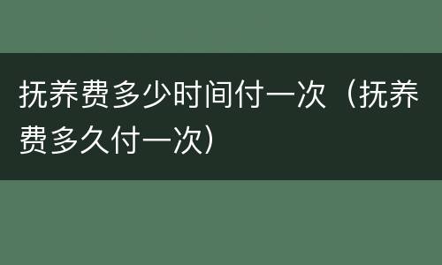 抚养费多少时间付一次（抚养费多久付一次）