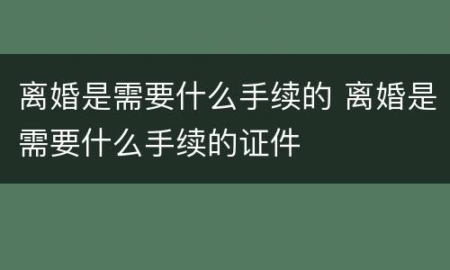 离婚是需要什么手续的 离婚是需要什么手续的证件