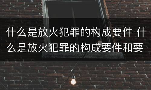 什么是放火犯罪的构成要件 什么是放火犯罪的构成要件和要件
