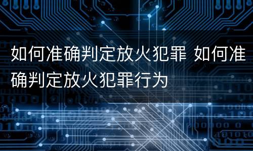 如何准确判定放火犯罪 如何准确判定放火犯罪行为