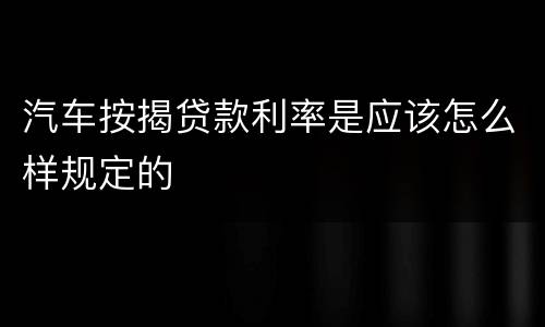 汽车按揭贷款利率是应该怎么样规定的