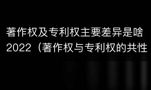 著作权及专利权主要差异是啥2022（著作权与专利权的共性有）