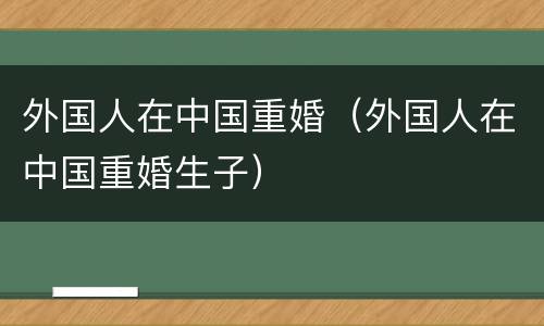 外国人在中国重婚（外国人在中国重婚生子）
