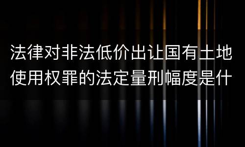 法律对非法低价出让国有土地使用权罪的法定量刑幅度是什么