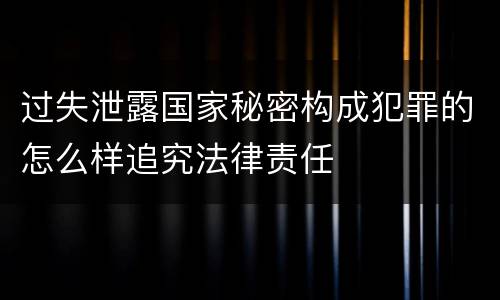 过失泄露国家秘密构成犯罪的怎么样追究法律责任
