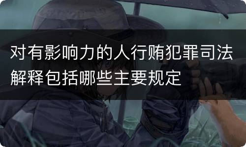 对有影响力的人行贿犯罪司法解释包括哪些主要规定