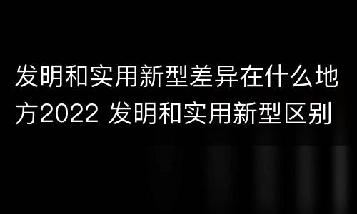 发明和实用新型差异在什么地方2022 发明和实用新型区别