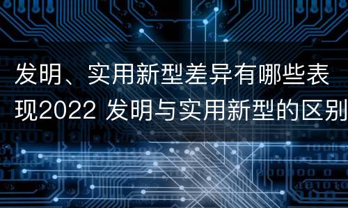 发明、实用新型差异有哪些表现2022 发明与实用新型的区别