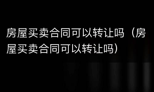 房屋买卖合同可以转让吗（房屋买卖合同可以转让吗）
