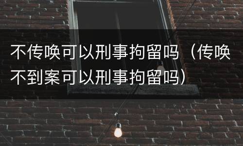 不传唤可以刑事拘留吗（传唤不到案可以刑事拘留吗）