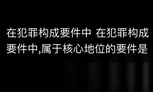 在犯罪构成要件中 在犯罪构成要件中,属于核心地位的要件是