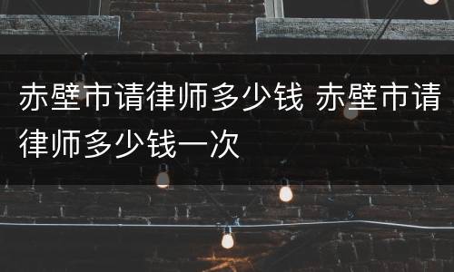 赤壁市请律师多少钱 赤壁市请律师多少钱一次