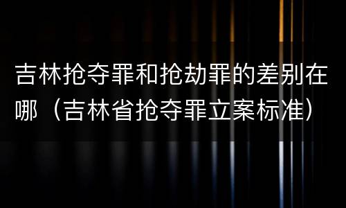 吉林抢夺罪和抢劫罪的差别在哪（吉林省抢夺罪立案标准）