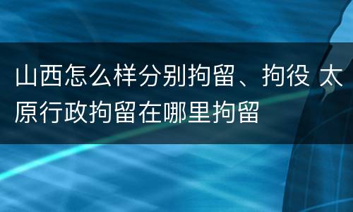 山西怎么样分别拘留、拘役 太原行政拘留在哪里拘留