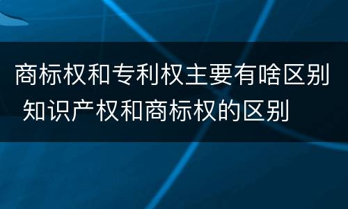 商标权和专利权主要有啥区别 知识产权和商标权的区别
